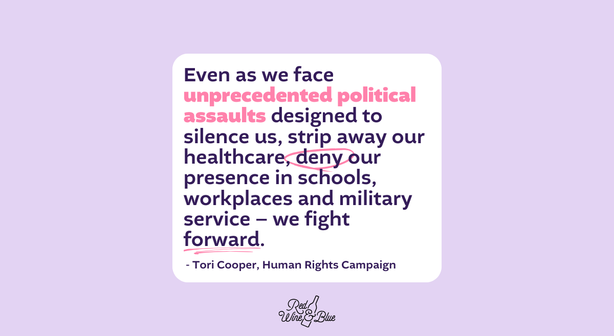 “Even as we face unprecedented political assaults designed to silence us, strip away our healthcare, deny our presence in schools, workplaces and military service – we fight forward.” Tori Cooper, HRC