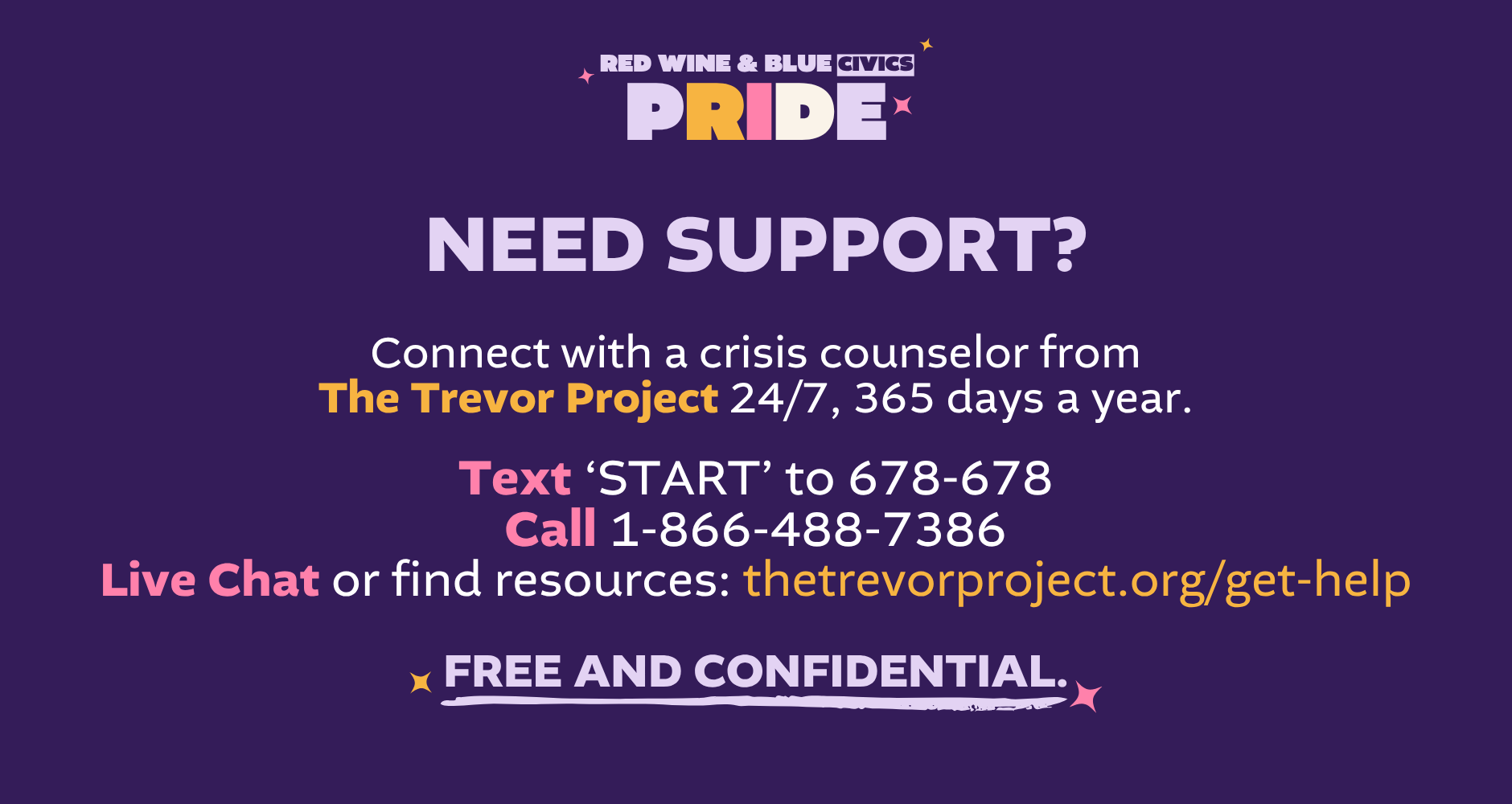 Need support? Connect with a crisis counselor from The Trevor Project 24/7, 365 days a year. Text ‘START’ to 678-678 Call 1-866-488-7386 Live Chat or find resources: thetrevorproject.org/get-help Free and confidential.