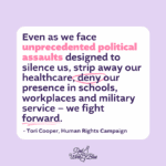 “Even as we face unprecedented political assaults designed to silence us, strip away our healthcare, deny our presence in schools, workplaces and military service – we fight forward.” Tori Cooper, HRC