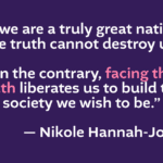 “If we are a truly great nation, the truth cannot destroy us. On the contrary, facing the truth liberates us to build the society we wish to be.” -Nikole Hannah-Jones