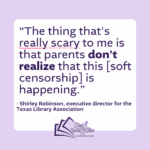 "The thing that's really scary to me is that parents don't realize that this [soft censorship] is happening." Shirley Robinson, executive director for the Texas Library Association.